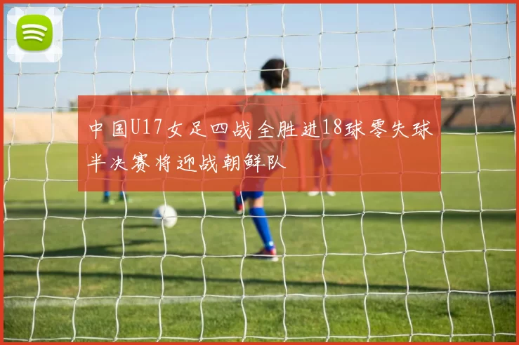 中国U17女足四战全胜进18球零失球半决赛将迎战朝鲜队